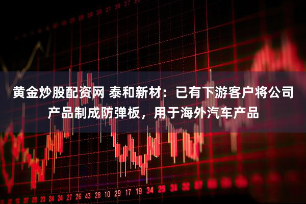 黄金炒股配资网 泰和新材：已有下游客户将公司产品制成防弹板，用于海外汽车产品