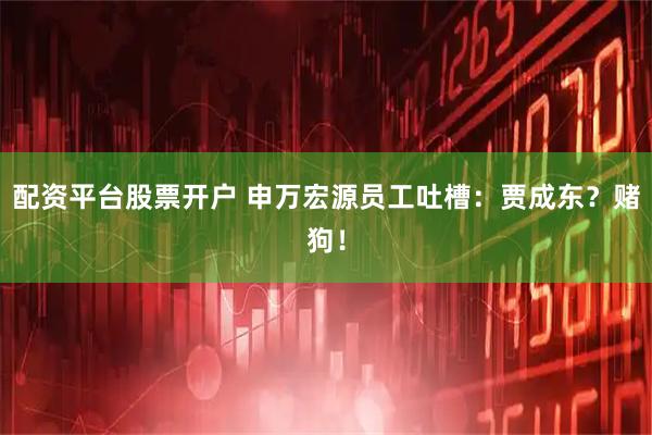 配资平台股票开户 申万宏源员工吐槽：贾成东？赌狗！