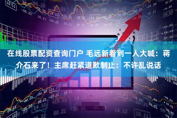 在线股票配资查询门户 毛远新看到一人大喊：蒋介石来了！主席赶紧道歉制止：不许乱说话