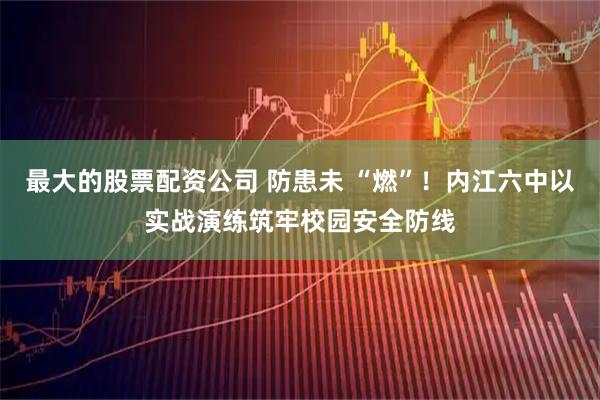 最大的股票配资公司 防患未 “燃”！内江六中以实战演练筑牢校园安全防线
