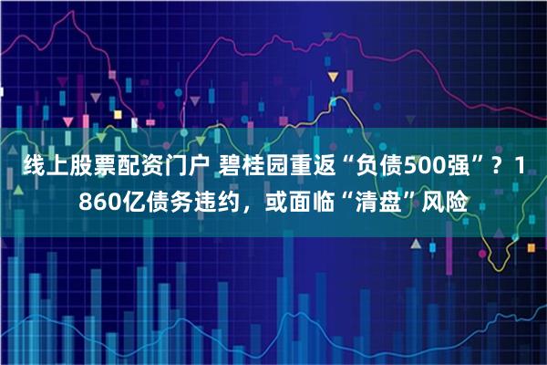 线上股票配资门户 碧桂园重返“负债500强”？1860亿债务违约，或面临“清盘”风险