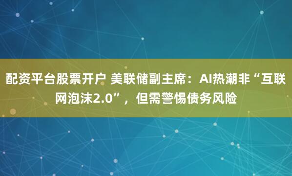 配资平台股票开户 美联储副主席：AI热潮非“互联网泡沫2.0”，但需警惕债务风险