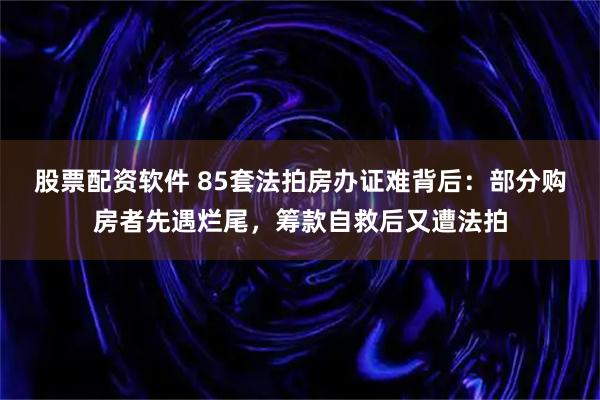 股票配资软件 85套法拍房办证难背后：部分购房者先遇烂尾，筹款自救后又遭法拍