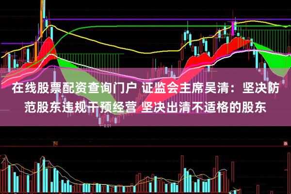 在线股票配资查询门户 证监会主席吴清：坚决防范股东违规干预经营 坚决出清不适格的股东