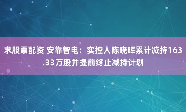 求股票配资 安靠智电：实控人陈晓晖累计减持163.33万股并提前终止减持计划