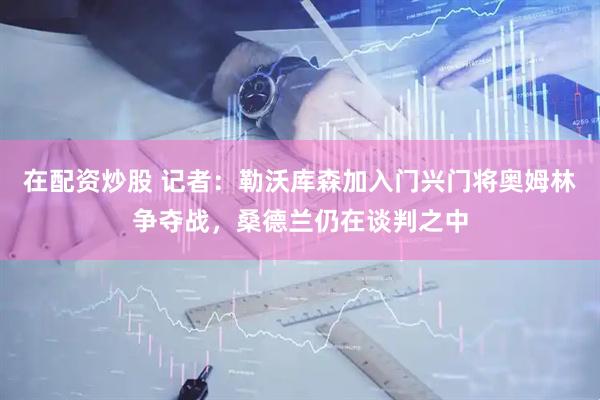 在配资炒股 记者：勒沃库森加入门兴门将奥姆林争夺战，桑德兰仍在谈判之中