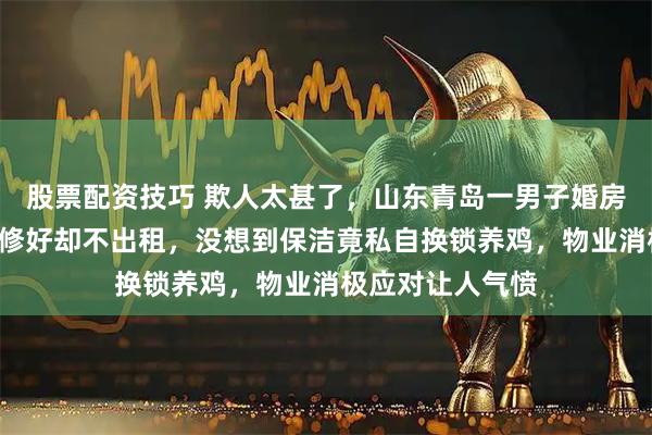 股票配资技巧 欺人太甚了，山东青岛一男子婚房闲置近7年，装修好却不出租，没想到保洁竟私自换锁养鸡，物业消极应对让人气愤