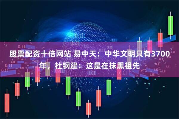 股票配资十倍网站 易中天：中华文明只有3700年，杜钢建：这是在抹黑祖先