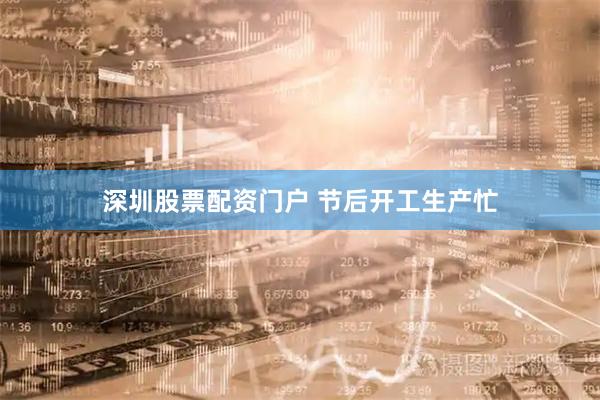 深圳股票配资门户 节后开工生产忙