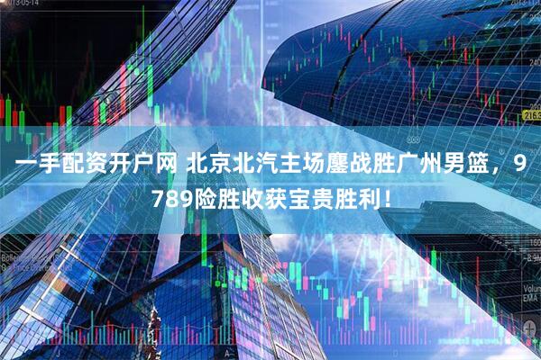 一手配资开户网 北京北汽主场鏖战胜广州男篮，9789险胜收获宝贵胜利！