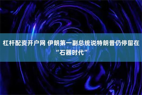 杠杆配资开户网 伊朗第一副总统说特朗普仍停留在“石器时代”