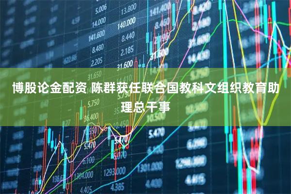 博股论金配资 陈群获任联合国教科文组织教育助理总干事