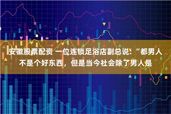 安徽股票配资 一位连锁足浴店副总说: “都男人不是个好东西，但是当今社会除了男人是