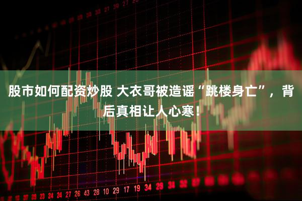 股市如何配资炒股 大衣哥被造谣“跳楼身亡”，背后真相让人心寒！
