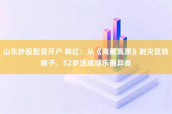 山东炒股配资开户 韩红：从《青藏高原》到灾区铁娘子，52岁活成娱乐圈异类