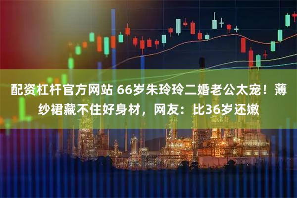 配资杠杆官方网站 66岁朱玲玲二婚老公太宠！薄纱裙藏不住好身材，网友：比36岁还嫩