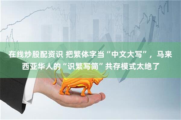 在线炒股配资识 把繁体字当“中文大写”，马来西亚华人的“识繁写简”共存模式太绝了