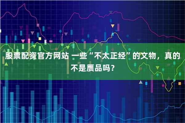 股票配资官方网站 一些“不太正经”的文物，真的不是赝品吗？