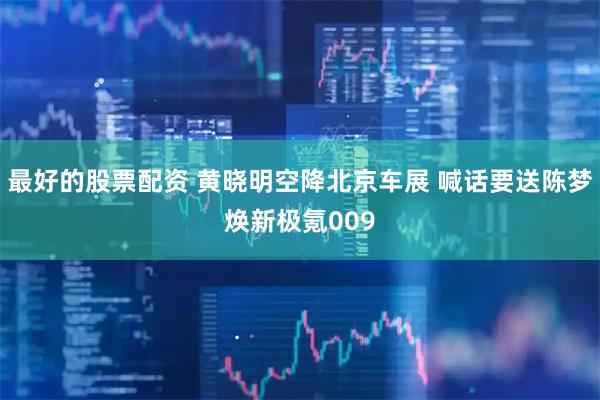 最好的股票配资 黄晓明空降北京车展 喊话要送陈梦焕新极氪009