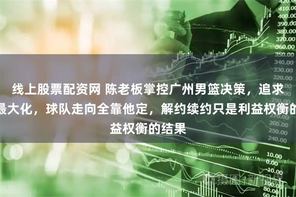 线上股票配资网 陈老板掌控广州男篮决策，追求利益最大化，球队走向全靠他定，解约续约只是利益权衡的结果