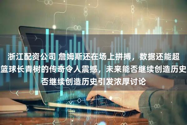 浙江配资公司 詹姆斯还在场上拼搏，数据还能超越自己，成就篮球长青树的传奇令人震撼，未来能否继续创造历史引发浓厚讨论