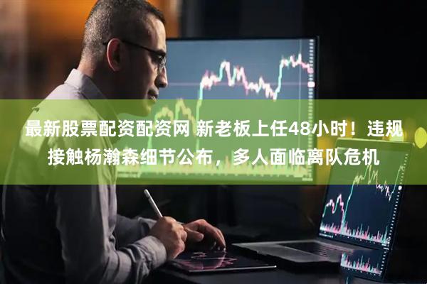 最新股票配资配资网 新老板上任48小时！违规接触杨瀚森细节公布，多人面临离队危机