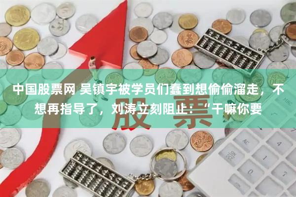 中国股票网 吴镇宇被学员们蠢到想偷偷溜走，不想再指导了，刘涛立刻阻止：“干嘛你要
