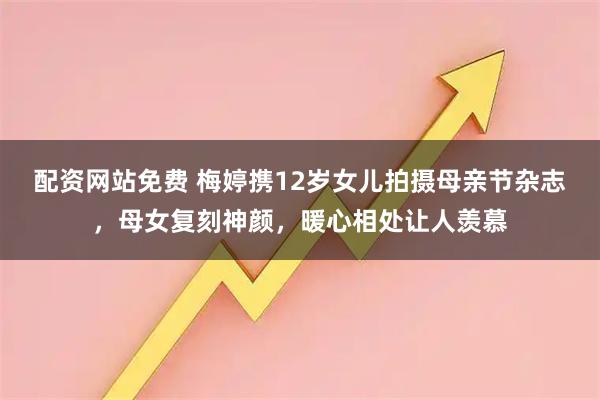 配资网站免费 梅婷携12岁女儿拍摄母亲节杂志，母女复刻神颜，暖心相处让人羡慕
