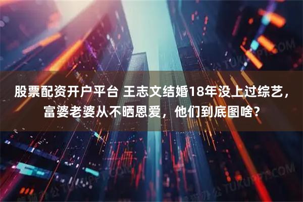 股票配资开户平台 王志文结婚18年没上过综艺，富婆老婆从不晒恩爱，他们到底图啥？