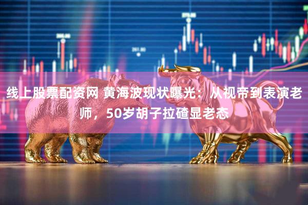 线上股票配资网 黄海波现状曝光：从视帝到表演老师，50岁胡子拉碴显老态