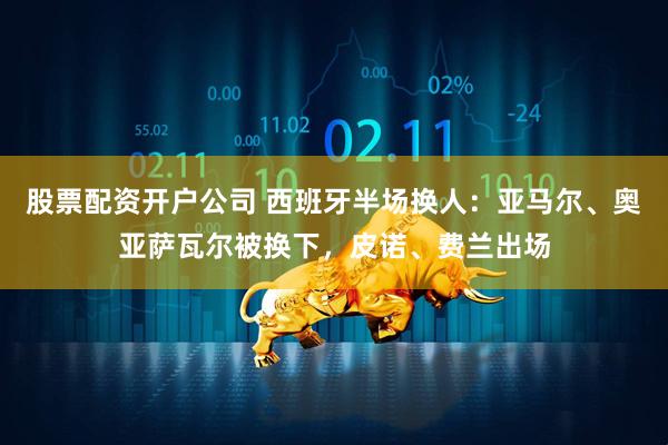 股票配资开户公司 西班牙半场换人：亚马尔、奥亚萨瓦尔被换下，皮诺、费兰出场