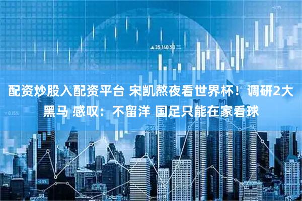 配资炒股入配资平台 宋凯熬夜看世界杯！调研2大黑马 感叹：不留洋 国足只能在家看球