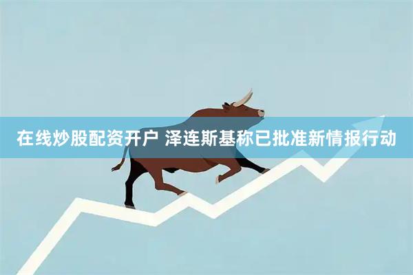 在线炒股配资开户 泽连斯基称已批准新情报行动
