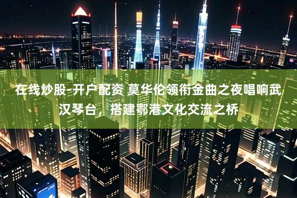 在线炒股-开户配资 莫华伦领衔金曲之夜唱响武汉琴台，搭建鄂港文化交流之桥