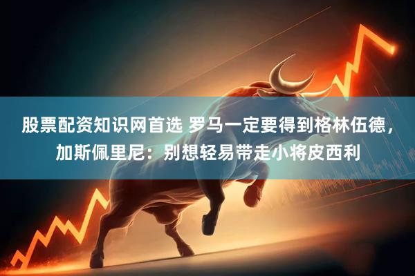 股票配资知识网首选 罗马一定要得到格林伍德，加斯佩里尼：别想轻易带走小将皮西利